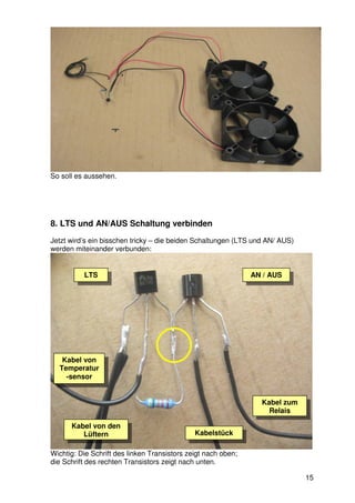 So soll es aussehen.




8. LTS und AN/AUS Schaltung verbinden
Jetzt wird’s ein bisschen tricky – die beiden Schaltungen (LTS und AN/ AUS)
werden miteinander verbunden:


          LTS                                                  AN / AUS




   Kabel von
  Temperatur
    -sensor


                                                                 Kabel zum
                                                                   Relais

      Kabel von den
         Lüftern                              Kabelstück

Wichtig: Die Schrift des linken Transistors zeigt nach oben;
die Schrift des rechten Transistors zeigt nach unten.

                                                                              15
 