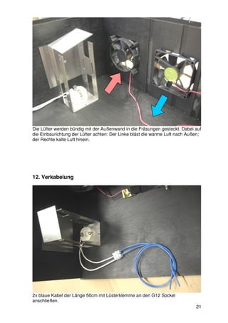 Die Lüfter werden bündig mit der Außenwand in die Fräsungen gesteckt. Dabei auf
die Einbaurichtung der Lüfter achten: Der Linke bläst die warme Luft nach Außen;
der Rechte kalte Luft hinein.




12. Verkabelung




2x blaue Kabel der Länge 50cm mit Lüsterklemme an den G12 Sockel
anschließen.
                                                                             21
 