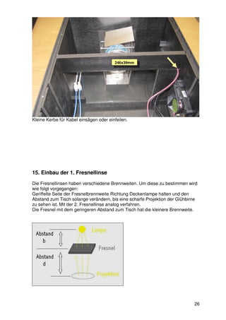 246x39mm




Kleine Kerbe für Kabel einsägen oder einfeilen.




15. Einbau der 1. Fresnellinse
Die Fresnellinsen haben verschiedene Brennweiten. Um diese zu bestimmen wird
wie folgt vorgegangen:
Geriffelte Seite der Fresnelbrennweite Richtung Deckenlampe halten und den
Abstand zum Tisch solange verändern, bis eine scharfe Projektion der Glühbirne
zu sehen ist. Mit der 2. Fresnellinse analog verfahren.
Die Fresnel mit dem geringeren Abstand zum Tisch hat die kleinere Brennweite.




                                                                            26
 