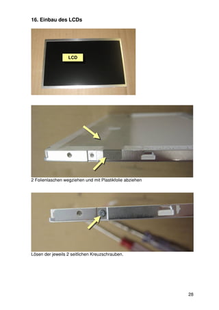 16. Einbau des LCDs




                  LCD




2 Folienlaschen wegziehen und mit Plastikfolie abziehen




Lösen der jeweils 2 seitlichen Kreuzschrauben.




                                                          28
 