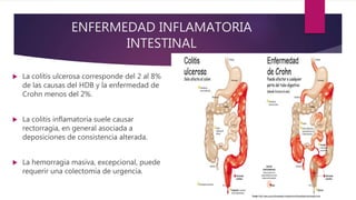 ENFERMEDAD INFLAMATORIA
INTESTINAL
 La colitis ulcerosa corresponde del 2 al 8%
de las causas del HDB y la enfermedad de
Crohn menos del 2%.
 La colitis inflamatoria suele causar
rectorragia, en general asociada a
deposiciones de consistencia alterada.
 La hemorragia masiva, excepcional, puede
requerir una colectomía de urgencia.
 