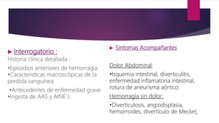  Interrogatorio :
Historia clínica detallada :
•Episodios anteriores de hemorragía
•Caracteristicas macroscópicas de la
perdida sanguínea
•Antecedentes de enfermedad grave
•Ingesta de AAS y AINE´s
 Sintomas Acompañantes
Dolor Abdominal:
•Isquemia intestinal, diverticulitis,
enfermedad inflamatoria intestinal,
rotura de aneurisma aórtico.
Hemorragía sin dolor:
•Diverticulosis, angiodisplasia,
hemorroides, divertículo de Meckel.
 
