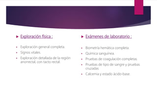  Exploración física :
 Exploración general completa.
 Sígnos vitales.
 Exploración detallada de la región
anorrectal, con tacto rectal.
 Exámenes de laboratorio :
 Biometría hemática completa.
 Química sanguínea.
 Pruebas de coagulación completas
 Pruebas de tipo de sangre y pruebas
cruzadas
 Calcemia y estado ácido-base.
 