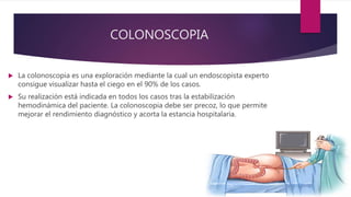 COLONOSCOPIA
 La colonoscopia es una exploración mediante la cual un endoscopista experto
consigue visualizar hasta el ciego en el 90% de los casos.
 Su realización está indicada en todos los casos tras la estabilización
hemodinámica del paciente. La colonoscopia debe ser precoz, lo que permite
mejorar el rendimiento diagnóstico y acorta la estancia hospitalaria.
 