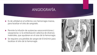 ANGIOGRAFÍA.
 Es de utilidad en el enfermo con hemorragía masiva,
para localizar el sitio de sangrado.
 Permite la infusión de sustancias vasoconstrictoras (
vasopresina ) o la embolización selectiva de diversos
materiales, que ayudaran en el cese de la hemorragía.
 Se requiere una pérdida de sangre de 0.5ml/min para
localizar el sitio de la hemorragía
 
