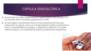 CÁPSULA ENDOSCÓPICA
 En pacientes con HDB y negatividad de la gastroscopia y colonoscopia, la CE
ha mostrado tener una eficacia diagnóstica (55-76%)
 Sus principales inconvenientes derivan de las limitaciones técnicas que
todavía tiene la cápsula, como son la incapacidad de localizar exactamente la
lesión, la imposibilidad de conseguir un diagnóstico definitivo al no poder
obtener biopsias, y la inviabilidad de realizar procedimientos terapéuticos.
 