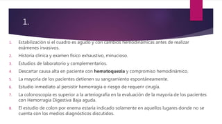 1.
1. Estabilización si el cuadro es agudo y con cambios hemodinámicas antes de realizar
exámenes invasivos.
2. Historia clínica y examen físico exhaustivo, minucioso.
3. Estudios de laboratorio y complementarios.
4. Descartar causa alta en paciente con hematoquezia y compromiso hemodinámico.
5. La mayoría de los pacientes detienen su sangramiento espontáneamente.
6. Estudio inmediato al persistir hemorragia o riesgo de requerir cirugía.
7. La colonoscopía es superior a la arteriografía en la evaluación de la mayoría de los pacientes
con Hemorragia Digestiva Baja aguda.
8. El estudio de colon por enema estaría indicado solamente en aquellos lugares donde no se
cuenta con los medios diagnósticos discutidos.
 