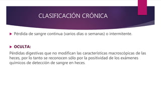 CLASIFICACIÓN CRÓNICA
 Pérdida de sangre continua (varios días o semanas) o intermitente.
 OCULTA:
Pérdidas digestivas que no modifican las características macroscópicas de las
heces, por lo tanto se reconocen sólo por la positividad de los exámenes
químicos de detección de sangre en heces.
 