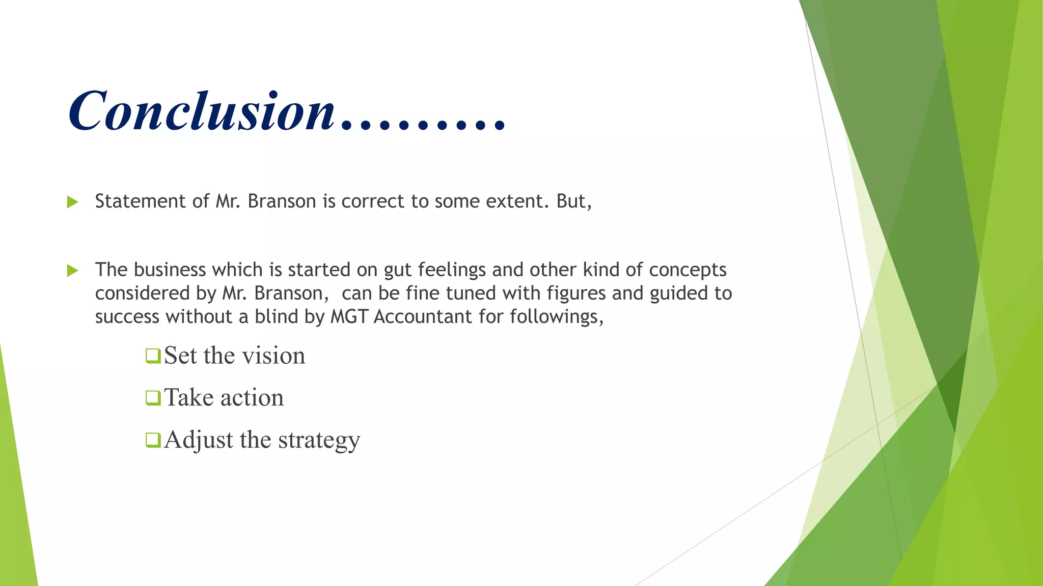Conclusion………
 Statement of Mr. Branson is correct to some extent. But,
 The business which is started on gut feelings and other kind of concepts
considered by Mr. Branson, can be fine tuned with figures and guided to
success without a blind by MGT Accountant for followings,
Set the vision
Take action
Adjust the strategy
 