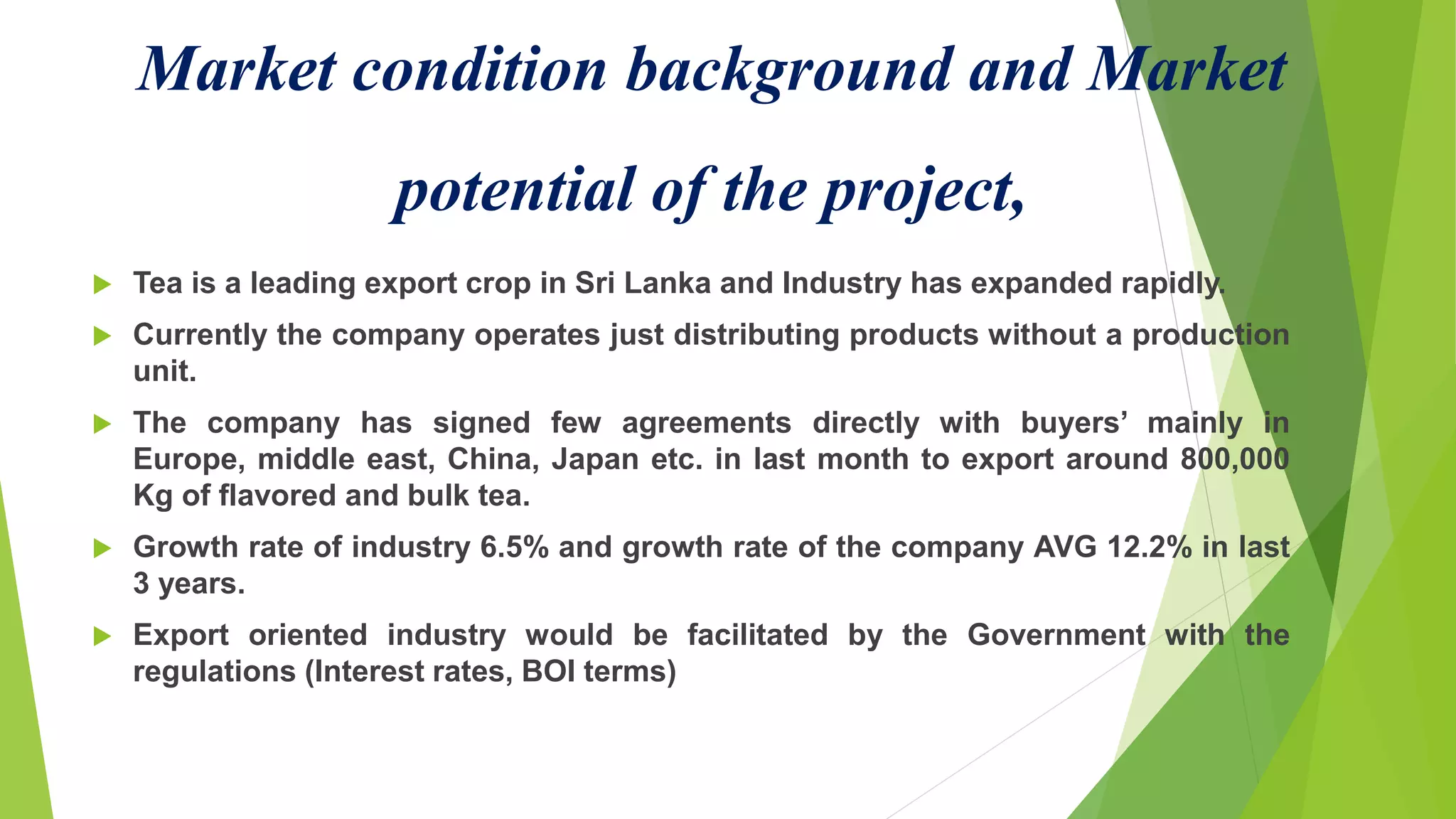 Market condition background and Market
potential of the project,
 Tea is a leading export crop in Sri Lanka and Industry has expanded rapidly.
 Currently the company operates just distributing products without a production
unit.
 The company has signed few agreements directly with buyers’ mainly in
Europe, middle east, China, Japan etc. in last month to export around 800,000
Kg of flavored and bulk tea.
 Growth rate of industry 6.5% and growth rate of the company AVG 12.2% in last
3 years.
 Export oriented industry would be facilitated by the Government with the
regulations (Interest rates, BOI terms)
 