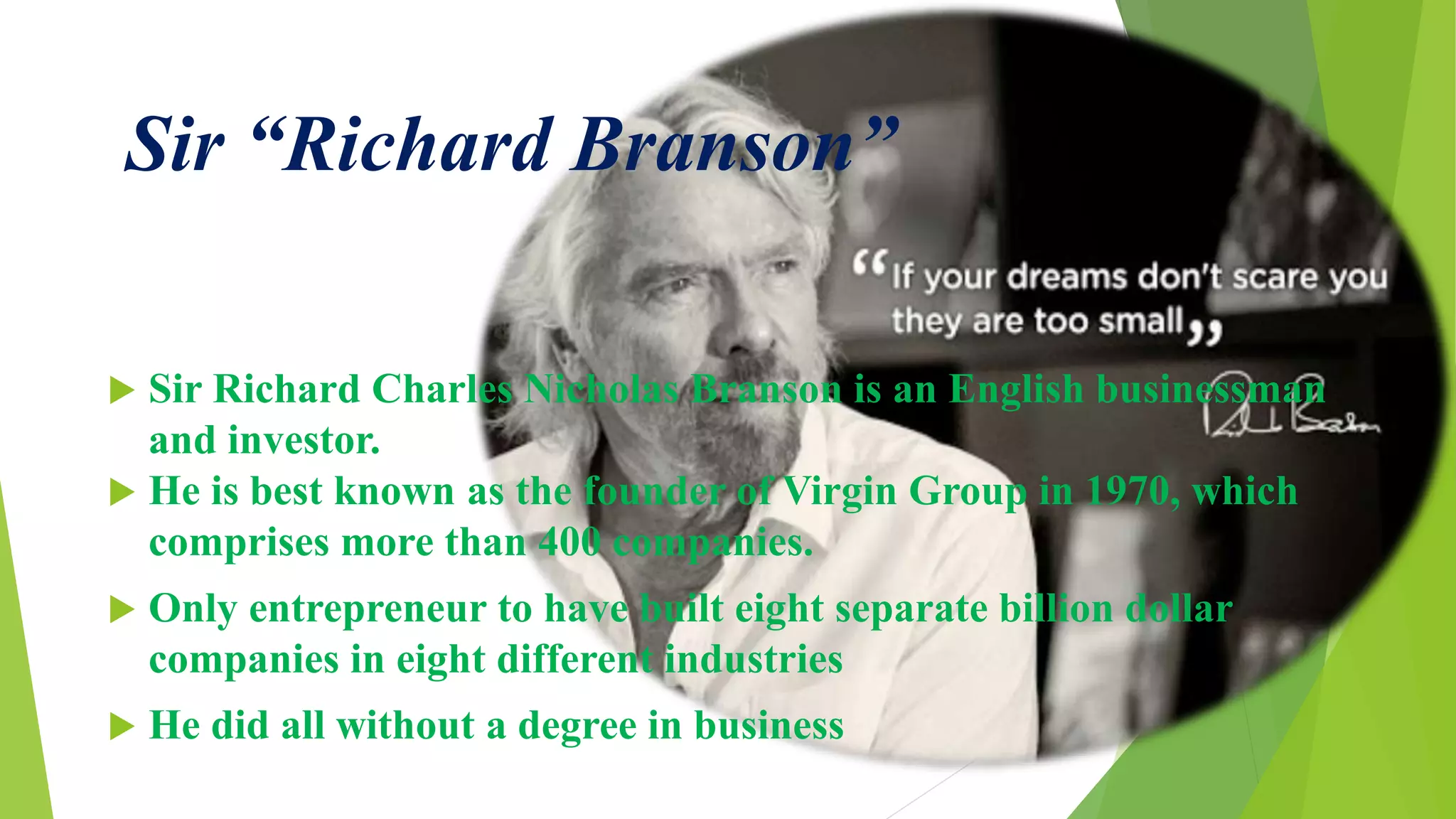 Sir “Richard Branson”
 Sir Richard Charles Nicholas Branson is an English businessman
and investor.
 He is best known as the founder of Virgin Group in 1970, which
comprises more than 400 companies.
 Only entrepreneur to have built eight separate billion dollar
companies in eight different industries
 He did all without a degree in business
 