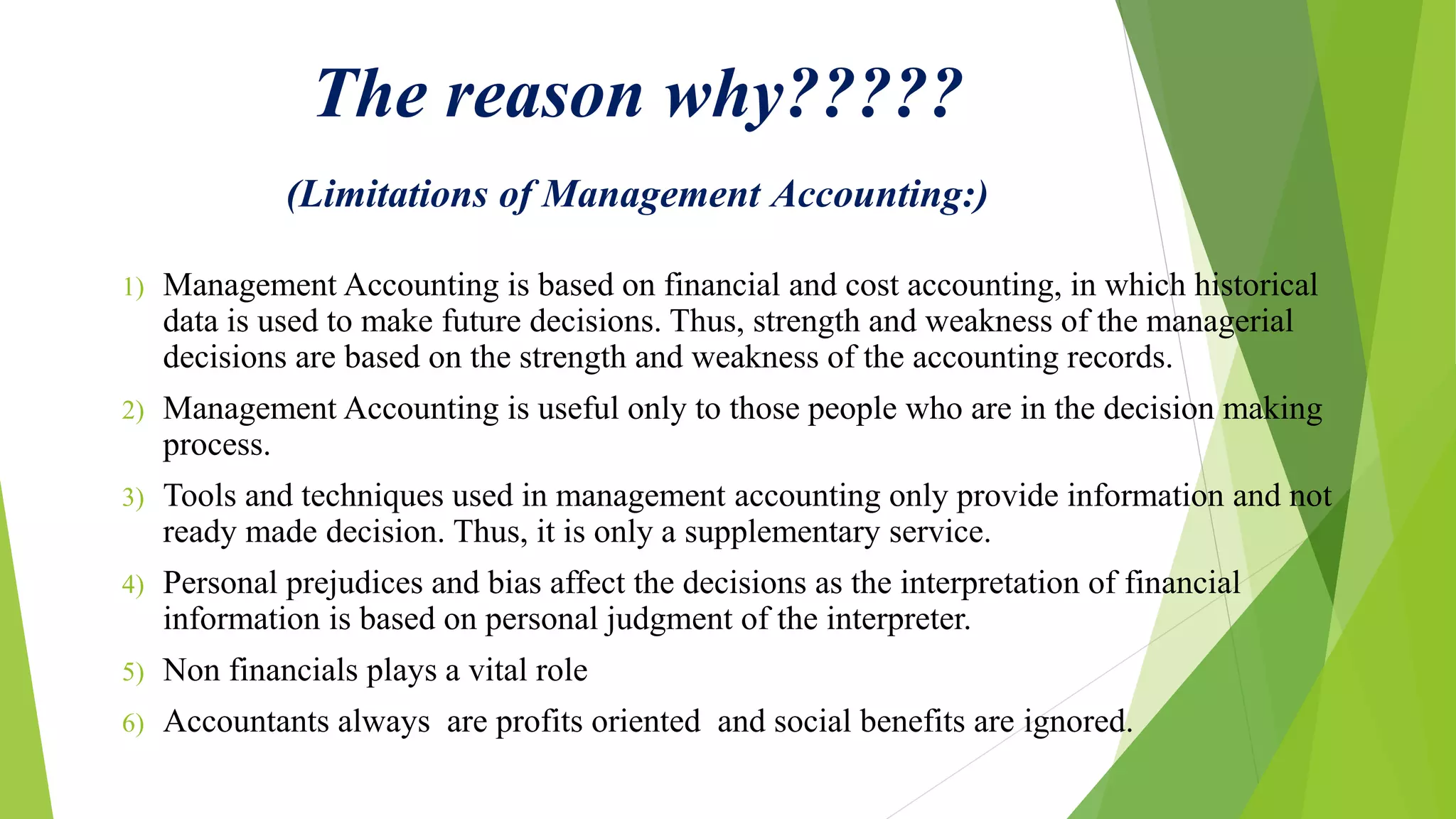 The reason why?????
(Limitations of Management Accounting:)
1) Management Accounting is based on financial and cost accounting, in which historical
data is used to make future decisions. Thus, strength and weakness of the managerial
decisions are based on the strength and weakness of the accounting records.
2) Management Accounting is useful only to those people who are in the decision making
process.
3) Tools and techniques used in management accounting only provide information and not
ready made decision. Thus, it is only a supplementary service.
4) Personal prejudices and bias affect the decisions as the interpretation of financial
information is based on personal judgment of the interpreter.
5) Non financials plays a vital role
6) Accountants always are profits oriented and social benefits are ignored.
 