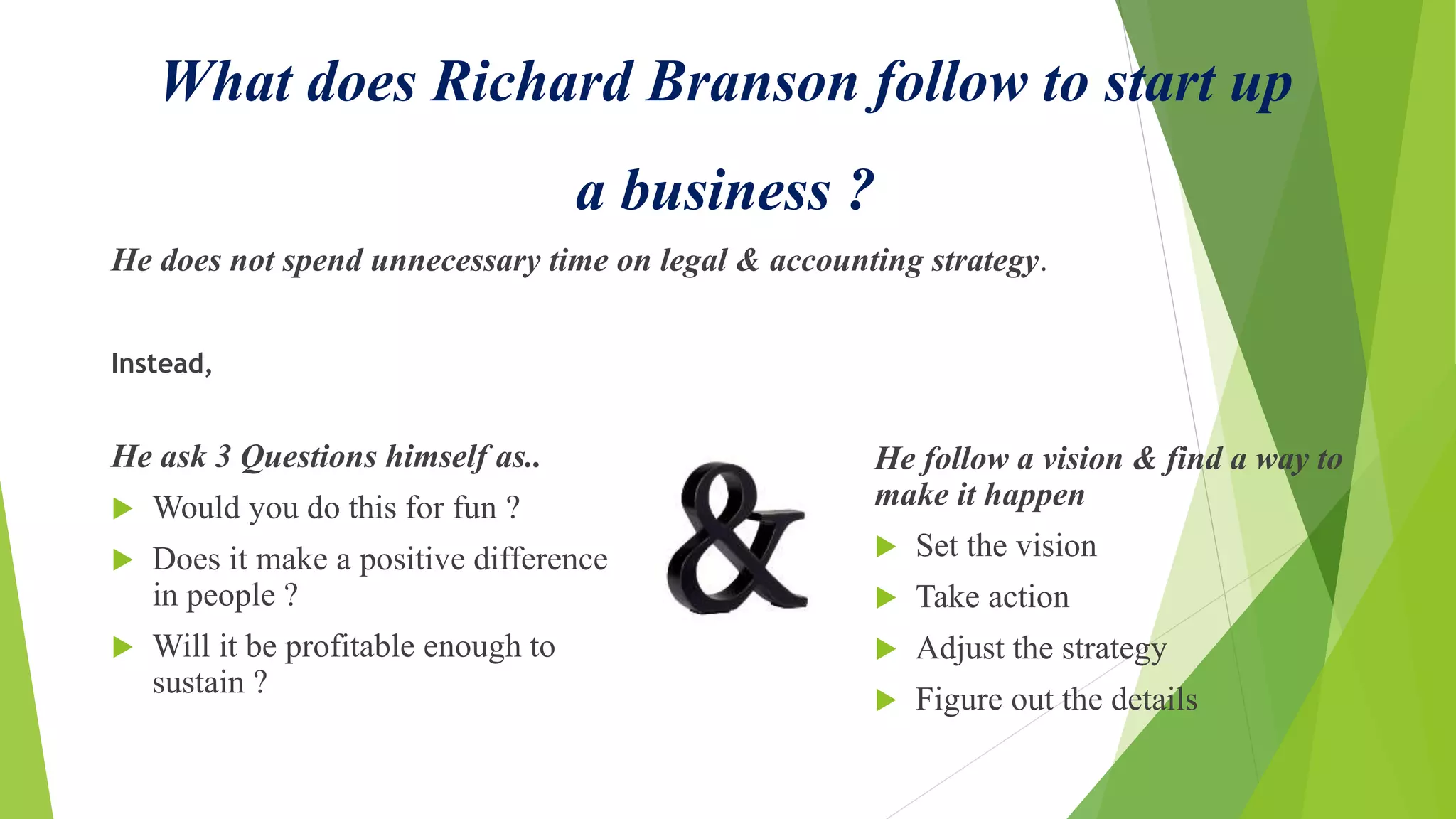 What does Richard Branson follow to start up
a business ?
He does not spend unnecessary time on legal & accounting strategy.
Instead,
He ask 3 Questions himself as..
 Would you do this for fun ?
 Does it make a positive difference
in people ?
 Will it be profitable enough to
sustain ?
He follow a vision & find a way to
make it happen
 Set the vision
 Take action
 Adjust the strategy
 Figure out the details
 
