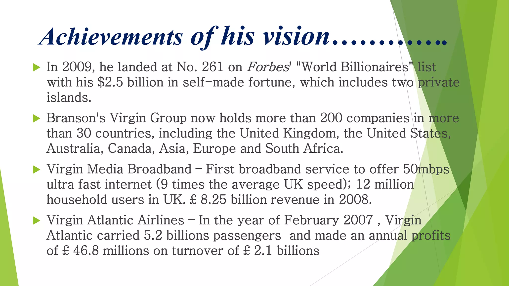 Achievements of his vision………….
 In 2009, he landed at No. 261 on Forbes' "World Billionaires" list
with his $2.5 billion in self-made fortune, which includes two private
islands.
 Branson's Virgin Group now holds more than 200 companies in more
than 30 countries, including the United Kingdom, the United States,
Australia, Canada, Asia, Europe and South Africa.
 Virgin Media Broadband – First broadband service to offer 50mbps
ultra fast internet (9 times the average UK speed); 12 million
household users in UK. £ 8.25 billion revenue in 2008.
 Virgin Atlantic Airlines – In the year of February 2007 , Virgin
Atlantic carried 5.2 billions passengers and made an annual profits
of £ 46.8 millions on turnover of £ 2.1 billions
 