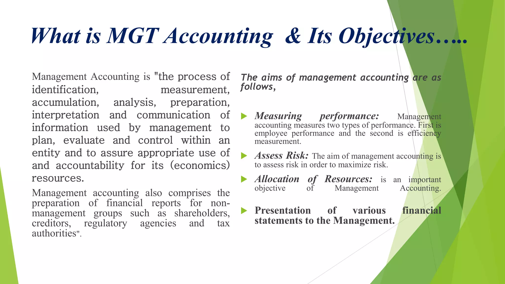 What is MGT Accounting & Its Objectives…..
Management Accounting is "the process of
identification, measurement,
accumulation, analysis, preparation,
interpretation and communication of
information used by management to
plan, evaluate and control within an
entity and to assure appropriate use of
and accountability for its (economics)
resources.
Management accounting also comprises the
preparation of financial reports for non-
management groups such as shareholders,
creditors, regulatory agencies and tax
authorities".
The aims of management accounting are as
follows,
 Measuring performance: Management
accounting measures two types of performance. First is
employee performance and the second is efficiency
measurement.
 Assess Risk: The aim of management accounting is
to assess risk in order to maximize risk.
 Allocation of Resources: is an important
objective of Management Accounting.
 Presentation of various financial
statements to the Management.
 