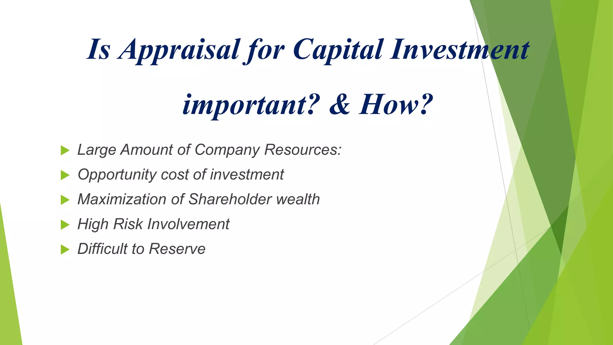 Is Appraisal for Capital Investment
important? & How?
 Large Amount of Company Resources:
 Opportunity cost of investment
 Maximization of Shareholder wealth
 High Risk Involvement
 Difficult to Reserve
 