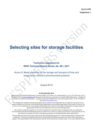 `
QAS/14.598
Supplement 1
WHO Vaccine
Selecting sites for storage facilities
Technical supplement to
WHO Technical Report Series, No. 961, 2011
Annex 9: Model guidance for the storage and transport of time and
temperature–sensitive pharmaceutical products
August 2014
© World Health 2014
WHO Press, World Health Organization, 20 Avenue Appia, 1211 Geneva 27, Switzerland (tel.: +41 22 791 3264; fax: +41 22
791 4857; e-mail: bookorders@who.int). Requests for permission to reproduce or translate WHO publications – whether for
sale or for noncommercial distribution – should be addressed to WHO Press, at the above address (fax: +41 22 791 4806; e-
mail: permissions@who.int).
The designations employed and the presentation of the material in this publication do not imply the expression of any
opinion whatsoever on the part of the World Health Organization concerning the legal status of any country, territory, city
or area or of its authorities, or concerning the delimitation of its frontiers or boundaries. Dotted lines on maps represent
approximate border lines for which there may not yet be full agreement.
The mention of specific companies or of certain manufacturers’ products does not imply that they are endorsed or
recommended by the World Health Organization in preference to others of a similar nature that are not mentioned. Errors
and omissions excepted, the names of proprietary products are distinguished by initial capital letters.
All reasonable precautions have been taken by the World Health Organization to verify the information contained in this
publication. However, the published material is being distributed without warranty of any kind, either expressed or
implied. The responsibility for the interpretation and use of the material lies with the reader. In no event shall the World
 
