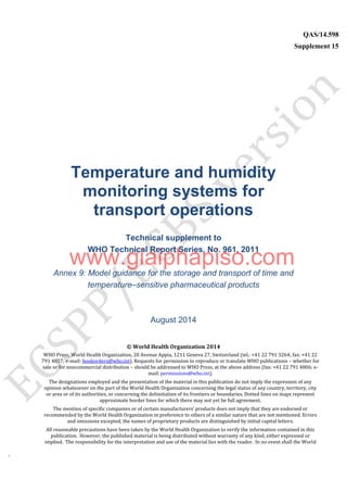 `
QAS/14.598
Supplement 15
WHO Vaccine
Temperature and humidity
monitoring systems for
transport operations
Technical supplement to
WHO Technical Report Series, No. 961, 2011
Annex 9: Model guidance for the storage and transport of time and
temperature–sensitive pharmaceutical products
August 2014
© World Health Organization 2014
WHO Press, World Health Organization, 20 Avenue Appia, 1211 Geneva 27, Switzerland (tel.: +41 22 791 3264; fax: +41 22
791 4857; e-mail: bookorders@who.int). Requests for permission to reproduce or translate WHO publications – whether for
sale or for noncommercial distribution – should be addressed to WHO Press, at the above address (fax: +41 22 791 4806; e-
mail: permissions@who.int).
The designations employed and the presentation of the material in this publication do not imply the expression of any
opinion whatsoever on the part of the World Health Organization concerning the legal status of any country, territory, city
or area or of its authorities, or concerning the delimitation of its frontiers or boundaries. Dotted lines on maps represent
approximate border lines for which there may not yet be full agreement.
The mention of specific companies or of certain manufacturers’ products does not imply that they are endorsed or
recommended by the World Health Organization in preference to others of a similar nature that are not mentioned. Errors
and omissions excepted, the names of proprietary products are distinguished by initial capital letters.
All reasonable precautions have been taken by the World Health Organization to verify the information contained in this
publication. However, the published material is being distributed without warranty of any kind, either expressed or
implied. The responsibility for the interpretation and use of the material lies with the reader. In no event shall the World
www.giaiphapiso.com
 