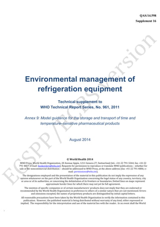 `
QAS/14.598
Supplement 16
WHO Vaccine
Environmental management of
refrigeration equipment
Technical supplement to
WHO Technical Report Series, No. 961, 2011
Annex 9: Model guidance for the storage and transport of time and
temperature–sensitive pharmaceutical products
August 2014
© World Health 2014
WHO Press, World Health Organization, 20 Avenue Appia, 1211 Geneva 27, Switzerland (tel.: +41 22 791 3264; fax: +41 22
791 4857; e-mail: bookorders@who.int). Requests for permission to reproduce or translate WHO publications – whether for
sale or for noncommercial distribution – should be addressed to WHO Press, at the above address (fax: +41 22 791 4806; e-
mail: permissions@who.int).
The designations employed and the presentation of the material in this publication do not imply the expression of any
opinion whatsoever on the part of the World Health Organization concerning the legal status of any country, territory, city
or area or of its authorities, or concerning the delimitation of its frontiers or boundaries. Dotted lines on maps represent
approximate border lines for which there may not yet be full agreement.
The mention of specific companies or of certain manufacturers’ products does not imply that they are endorsed or
recommended by the World Health Organization in preference to others of a similar nature that are not mentioned. Errors
and omissions excepted, the names of proprietary products are distinguished by initial capital letters.
All reasonable precautions have been taken by the World Health Organization to verify the information contained in this
publication. However, the published material is being distributed without warranty of any kind, either expressed or
implied. The responsibility for the interpretation and use of the material lies with the reader. In no event shall the World
 