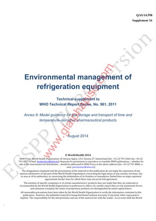 `
QAS/14.598
Supplement 16
WHO Vaccine
Environmental management of
refrigeration equipment
Technical supplement to
WHO Technical Report Series, No. 961, 2011
Annex 9: Model guidance for the storage and transport of time and
temperature–sensitive pharmaceutical products
August 2014
© World Health 2014
WHO Press, World Health Organization, 20 Avenue Appia, 1211 Geneva 27, Switzerland (tel.: +41 22 791 3264; fax: +41 22
791 4857; e-mail: bookorders@who.int). Requests for permission to reproduce or translate WHO publications – whether for
sale or for noncommercial distribution – should be addressed to WHO Press, at the above address (fax: +41 22 791 4806; e-
mail: permissions@who.int).
The designations employed and the presentation of the material in this publication do not imply the expression of any
opinion whatsoever on the part of the World Health Organization concerning the legal status of any country, territory, city
or area or of its authorities, or concerning the delimitation of its frontiers or boundaries. Dotted lines on maps represent
approximate border lines for which there may not yet be full agreement.
The mention of specific companies or of certain manufacturers’ products does not imply that they are endorsed or
recommended by the World Health Organization in preference to others of a similar nature that are not mentioned. Errors
and omissions excepted, the names of proprietary products are distinguished by initial capital letters.
All reasonable precautions have been taken by the World Health Organization to verify the information contained in this
publication. However, the published material is being distributed without warranty of any kind, either expressed or
implied. The responsibility for the interpretation and use of the material lies with the reader. In no event shall the World
www.giaiphapiso.com
 
