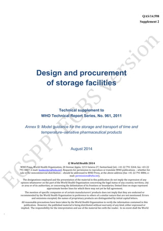 `
QAS/14.598
Supplement 2
WHO Vaccine
Design and procurement
of storage facilities
Technical supplement to
WHO Technical Report Series, No. 961, 2011
Annex 9: Model guidance for the storage and transport of time and
temperature–sensitive pharmaceutical products
August 2014
© World Health 2014
WHO Press, World Health Organization, 20 Avenue Appia, 1211 Geneva 27, Switzerland (tel.: +41 22 791 3264; fax: +41 22
791 4857; e-mail: bookorders@who.int). Requests for permission to reproduce or translate WHO publications – whether for
sale or for noncommercial distribution – should be addressed to WHO Press, at the above address (fax: +41 22 791 4806; e-
mail: permissions@who.int).
The designations employed and the presentation of the material in this publication do not imply the expression of any
opinion whatsoever on the part of the World Health Organization concerning the legal status of any country, territory, city
or area or of its authorities, or concerning the delimitation of its frontiers or boundaries. Dotted lines on maps represent
approximate border lines for which there may not yet be full agreement.
The mention of specific companies or of certain manufacturers’ products does not imply that they are endorsed or
recommended by the World Health Organization in preference to others of a similar nature that are not mentioned. Errors
and omissions excepted, the names of proprietary products are distinguished by initial capital letters.
All reasonable precautions have been taken by the World Health Organization to verify the information contained in this
publication. However, the published material is being distributed without warranty of any kind, either expressed or
implied. The responsibility for the interpretation and use of the material lies with the reader. In no event shall the World
 