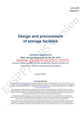 `
QAS/14.598
Supplement 2
WHO Vaccine
Design and procurement
of storage facilities
Technical supplement to
WHO Technical Report Series, No. 961, 2011
Annex 9: Model guidance for the storage and transport of time and
temperature–sensitive pharmaceutical products
August 2014
© World Health 2014
WHO Press, World Health Organization, 20 Avenue Appia, 1211 Geneva 27, Switzerland (tel.: +41 22 791 3264; fax: +41 22
791 4857; e-mail: bookorders@who.int). Requests for permission to reproduce or translate WHO publications – whether for
sale or for noncommercial distribution – should be addressed to WHO Press, at the above address (fax: +41 22 791 4806; e-
mail: permissions@who.int).
The designations employed and the presentation of the material in this publication do not imply the expression of any
opinion whatsoever on the part of the World Health Organization concerning the legal status of any country, territory, city
or area or of its authorities, or concerning the delimitation of its frontiers or boundaries. Dotted lines on maps represent
approximate border lines for which there may not yet be full agreement.
The mention of specific companies or of certain manufacturers’ products does not imply that they are endorsed or
recommended by the World Health Organization in preference to others of a similar nature that are not mentioned. Errors
and omissions excepted, the names of proprietary products are distinguished by initial capital letters.
All reasonable precautions have been taken by the World Health Organization to verify the information contained in this
publication. However, the published material is being distributed without warranty of any kind, either expressed or
implied. The responsibility for the interpretation and use of the material lies with the reader. In no event shall the World
www.giaiphapiso.com
 