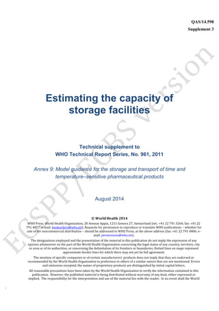 `
QAS/14.598
Supplement 3
WHO Vaccine
Estimating the capacity of
storage facilities
Technical supplement to
WHO Technical Report Series, No. 961, 2011
Annex 9: Model guidance for the storage and transport of time and
temperature–sensitive pharmaceutical products
August 2014
© World Health 2014
WHO Press, World Health Organization, 20 Avenue Appia, 1211 Geneva 27, Switzerland (tel.: +41 22 791 3264; fax: +41 22
791 4857; e-mail: bookorders@who.int). Requests for permission to reproduce or translate WHO publications – whether for
sale or for noncommercial distribution – should be addressed to WHO Press, at the above address (fax: +41 22 791 4806; e-
mail: permissions@who.int).
The designations employed and the presentation of the material in this publication do not imply the expression of any
opinion whatsoever on the part of the World Health Organization concerning the legal status of any country, territory, city
or area or of its authorities, or concerning the delimitation of its frontiers or boundaries. Dotted lines on maps represent
approximate border lines for which there may not yet be full agreement.
The mention of specific companies or of certain manufacturers’ products does not imply that they are endorsed or
recommended by the World Health Organization in preference to others of a similar nature that are not mentioned. Errors
and omissions excepted, the names of proprietary products are distinguished by initial capital letters.
All reasonable precautions have been taken by the World Health Organization to verify the information contained in this
publication. However, the published material is being distributed without warranty of any kind, either expressed or
implied. The responsibility for the interpretation and use of the material lies with the reader. In no event shall the World
 