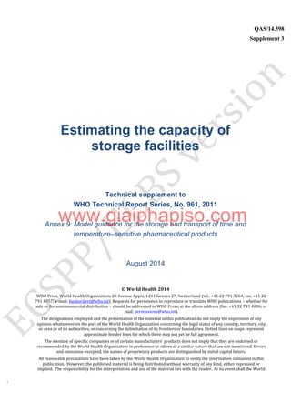 `
QAS/14.598
Supplement 3
WHO Vaccine
Estimating the capacity of
storage facilities
Technical supplement to
WHO Technical Report Series, No. 961, 2011
Annex 9: Model guidance for the storage and transport of time and
temperature–sensitive pharmaceutical products
August 2014
© World Health 2014
WHO Press, World Health Organization, 20 Avenue Appia, 1211 Geneva 27, Switzerland (tel.: +41 22 791 3264; fax: +41 22
791 4857; e-mail: bookorders@who.int). Requests for permission to reproduce or translate WHO publications – whether for
sale or for noncommercial distribution – should be addressed to WHO Press, at the above address (fax: +41 22 791 4806; e-
mail: permissions@who.int).
The designations employed and the presentation of the material in this publication do not imply the expression of any
opinion whatsoever on the part of the World Health Organization concerning the legal status of any country, territory, city
or area or of its authorities, or concerning the delimitation of its frontiers or boundaries. Dotted lines on maps represent
approximate border lines for which there may not yet be full agreement.
The mention of specific companies or of certain manufacturers’ products does not imply that they are endorsed or
recommended by the World Health Organization in preference to others of a similar nature that are not mentioned. Errors
and omissions excepted, the names of proprietary products are distinguished by initial capital letters.
All reasonable precautions have been taken by the World Health Organization to verify the information contained in this
publication. However, the published material is being distributed without warranty of any kind, either expressed or
implied. The responsibility for the interpretation and use of the material lies with the reader. In no event shall the World
www.giaiphapiso.com
 