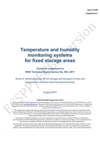 `
QAS/14.598
Supplement 6
WHO Vaccine
Temperature and humidity
monitoring systems
for fixed storage areas
Technical supplement to
WHO Technical Report Series, No. 961, 2011
Annex 9: Model guidance for the storage and transport of time and
temperature–sensitive pharmaceutical products
August 2014
© World Health Organization 2014
WHO Press, World Health Organization, 20 Avenue Appia, 1211 Geneva 27, Switzerland (tel.: +41 22 791 3264; fax: +41 22
791 4857; e-mail: bookorders@who.int). Requests for permission to reproduce or translate WHO publications – whether for
sale or for noncommercial distribution – should be addressed to WHO Press, at the above address (fax: +41 22 791 4806; e-
mail: permissions@who.int).
The designations employed and the presentation of the material in this publication do not imply the expression of any
opinion whatsoever on the part of the World Health Organization concerning the legal status of any country, territory, city
or area or of its authorities, or concerning the delimitation of its frontiers or boundaries. Dotted lines on maps represent
approximate border lines for which there may not yet be full agreement.
The mention of specific companies or of certain manufacturers’ products does not imply that they are endorsed or
recommended by the World Health Organization in preference to others of a similar nature that are not mentioned. Errors
and omissions excepted, the names of proprietary products are distinguished by initial capital letters.
All reasonable precautions have been taken by the World Health Organization to verify the information contained in this
publication. However, the published material is being distributed without warranty of any kind, either expressed or
implied. The responsibility for the interpretation and use of the material lies with the reader. In no event shall the World
 