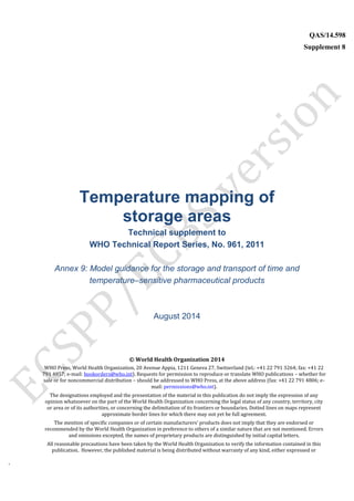 `
QAS/14.598
Supplement 8
WHO Vaccine
Temperature mapping of
storage areas
Technical supplement to
WHO Technical Report Series, No. 961, 2011
Annex 9: Model guidance for the storage and transport of time and
temperature–sensitive pharmaceutical products
August 2014
© World Health Organization 2014
WHO Press, World Health Organization, 20 Avenue Appia, 1211 Geneva 27, Switzerland (tel.: +41 22 791 3264; fax: +41 22
791 4857; e-mail: bookorders@who.int). Requests for permission to reproduce or translate WHO publications – whether for
sale or for noncommercial distribution – should be addressed to WHO Press, at the above address (fax: +41 22 791 4806; e-
mail: permissions@who.int).
The designations employed and the presentation of the material in this publication do not imply the expression of any
opinion whatsoever on the part of the World Health Organization concerning the legal status of any country, territory, city
or area or of its authorities, or concerning the delimitation of its frontiers or boundaries. Dotted lines on maps represent
approximate border lines for which there may not yet be full agreement.
The mention of specific companies or of certain manufacturers’ products does not imply that they are endorsed or
recommended by the World Health Organization in preference to others of a similar nature that are not mentioned. Errors
and omissions excepted, the names of proprietary products are distinguished by initial capital letters.
All reasonable precautions have been taken by the World Health Organization to verify the information contained in this
publication. However, the published material is being distributed without warranty of any kind, either expressed or
 