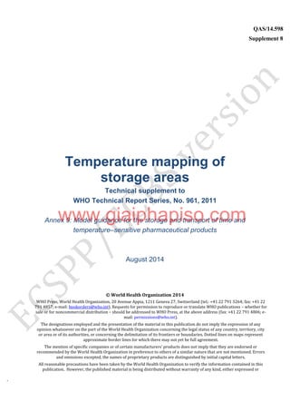 `
QAS/14.598
Supplement 8
WHO Vaccine
Temperature mapping of
storage areas
Technical supplement to
WHO Technical Report Series, No. 961, 2011
Annex 9: Model guidance for the storage and transport of time and
temperature–sensitive pharmaceutical products
August 2014
© World Health Organization 2014
WHO Press, World Health Organization, 20 Avenue Appia, 1211 Geneva 27, Switzerland (tel.: +41 22 791 3264; fax: +41 22
791 4857; e-mail: bookorders@who.int). Requests for permission to reproduce or translate WHO publications – whether for
sale or for noncommercial distribution – should be addressed to WHO Press, at the above address (fax: +41 22 791 4806; e-
mail: permissions@who.int).
The designations employed and the presentation of the material in this publication do not imply the expression of any
opinion whatsoever on the part of the World Health Organization concerning the legal status of any country, territory, city
or area or of its authorities, or concerning the delimitation of its frontiers or boundaries. Dotted lines on maps represent
approximate border lines for which there may not yet be full agreement.
The mention of specific companies or of certain manufacturers’ products does not imply that they are endorsed or
recommended by the World Health Organization in preference to others of a similar nature that are not mentioned. Errors
and omissions excepted, the names of proprietary products are distinguished by initial capital letters.
All reasonable precautions have been taken by the World Health Organization to verify the information contained in this
publication. However, the published material is being distributed without warranty of any kind, either expressed or
www.giaiphapiso.com
 
