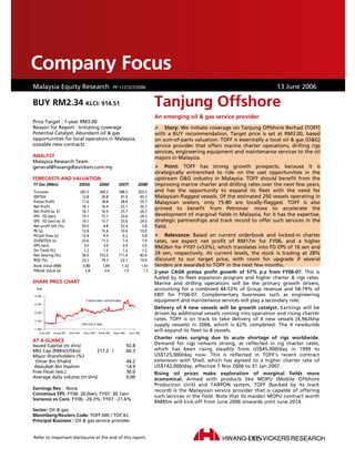 Company Focus
Company Focus
DBS Group Research . Equity . Malaysia
Malaysia Equity Research PP 11272/7/2006                                                                                          XX March 2006
                                                                                                                                 13 June 2006

BUY RM2.34 KLCI: 914.51                                                       Tanjung Offshore
                                                                              An emerging oil & gas service provider
Price Target : 1-year RM3.00
Reason for Report : Initiating coverage                                           Story: We initiate coverage on Tanjung Offshore Berhad (TOFF)
Potential Catalyst: Abundant oil & gas                                        with a BUY recommendation. Target price is set at RM3.00, based
opportunities for local operators in Malaysia,                                on sum-of-parts valuation. TOFF is essentially a local oil & gas (O&G)
sizeable new contracts                                                        service provider that offers marine charter operations, drilling rigs
                                                                              services, engineering equipment and maintenance services to the oil
ANALYST                                                                       majors in Malaysia.
Malaysia Research Team
general@hwangdbsvickers.com.my                                                     Point: TOFF has strong growth prospects, because it is
                                                                              strategically entrenched to ride on the vast opportunities in the
FORECASTS AND VALUATION                                                       upstream O&G industry in Malaysia. TOFF should benefit from the
FY Dec (RMm)                 2005A          2006F      2007F         2008F    improving marine charter and drilling rates over the next few years,
Turnover                         205.5      260.2      348.5         353.5    and has the opportunity to expand its fleet with the need for
EBITDA                            12.8       26.8       41.0          43.3    Malaysian-flagged vessels. Of the estimated 250 vessels operating in
Pretax Profit                     11.6       18.8       28.6          29.7    Malaysian waters, only 75-80 are locally-flagged. TOFF is also
Net Profit                        16.1       16.9       25.7          26.7
                                                                              primed to benefit from Petronas’ move to accelerate the
Net Profit ex. EI                 16.1       16.9       25.7          26.7
EPS - FD (sen)                    19.1       15.7       23.6          24.5    development of marginal fields in Malaysia, for it has the expertise,
EPS - FD (sen) ex. EI             19.1       15.7       23.6          24.5    strategic partnerships and track record to offer such services in the
Net profit Gth (%)                93.0        4.8       52.4           3.8    field.
PE (x)                            12.8       15.6       10.4          10.0
P/Cash Flow (x)                   12.4        9.4        6.2           5.8        Relevance: Based on current orderbook and locked-in charter
EV/EBITDA (x)                     23.6       11.3        7.4           7.0    rates, we expect net profit of RM17m for FY06, and a higher
DPS (sen)                          3.0        3.0        3.0           3.0    RM26m for FY07 (+53%), which translates into FD EPS of 16 sen and
Div Yield (%)                      1.2        1.2        1.2           1.2
Net Gearing (%)                   56.0      153.5      111.6          83.6    24 sen, respectively. At current levels, the stock is trading at 28%
ROE (%)                           22.2       19.3       23.1          19.6    discount to our target price, with room for upgrade if several
Book Value (RM)                    0.86       1.04       1.32          1.61   tenders are awarded to TOFF in the next few months.
P/Book Value (x)                    2.8        2.4        1.9           1.5   2-year CAGR pretax profit growth of 57% p.a from FY06-07. This is
                                                                              fueled by its fleet expansion program and higher charter & rigs rates.
SHARE PRICE CHART                                                             Marine and drilling operations will be the primary growth drivers,
 RM                                                                           accounting for a combined 44-53% of Group revenue and 58-79% of
3.00                                                                          EBIT for FY06-07. Complementary businesses such as engineering
                                    TANJUNG OFFSHORE                          equipment and maintenance services will play a secondary role.
2.50
                                                                              Delivery of 4 new vessels will be growth catalyst. Earnings will be
2.00                                                                          driven by additional vessels coming into operation and rising charter
1.50
                                                                              rates. TOFF is on track to take delivery of 4 new vessels (4,962bhp
                                 100 DAY MA                                   supply vessels) in 2006, which is 62% completed. The 4 newbuilds
1.00
   Jun-05    Aug-05     Oct-05     Dec-05   Feb-06   Apr-06     Jun-06
                                                                              will expand its fleet to 8 vessels.
                                                                              Charter rates surging due to acute shortage of rigs worldwide.
AT A GLANCE
Issued Capital (m shrs)                                       92.8            Demand for rigs remains strong, as reflected in rig charter rates,
Mkt Cap (RMm/US$m)           217.2 /                          60.3            which has been rising steadily from US$45,000/day in 1999 to
Major Shareholders (%)                                                        US$125,000/day now. This is reflected in TOFF’s recent contract
  Omar Bin Khalid                                             44.2            extension with Shell, which has agreed to a higher charter rate of
 Abdullah Bin Hashim                                          14.9            US$142,000/day, effective 7 Nov 2006 to 31 Jan 2007.
Free Float (est.)                                             30.0            Rising oil prices make exploration of marginal fields more
Average daily volume (m’shrs)                                 0.09            economical. Armed with products like MOPU (Mobile Offshore
                                                                              Production Unit) and TARPON system, TOFF (backed by its track
Earnings Rev : None                                                           record) is the Malaysian service provider that is capable of offering
Concensus EPS: FY06: 20.0sen; FY07: 30.1sen
                                                                              such services in the field. Note that its maiden MOPU contract worth
Variance vs Cons: FY06: -20.3%; FY07: -21.6%
                                                                              RM85m will kick-off from June 2006 onwards until June 2014.
Sector: Oil & gas
Bloomberg/Reuters Code: TOFF.MK / TOF.KL
Principal Business : Oil & gas service provider


Refer to important disclosures at the end of this report.
 