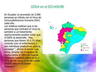 SIDA en el ECUADOR

En Ecuador un promedio de 2.000
personas se infecta con el Virus de
Inmunodeficiencia Humana (VIH)
cada año.
Los médicos explican que si las
personas que contraen el virus se
someten a un tratamiento
oportunamente pueden evitar que
el SIDA se desarrolle. "Hay
personas que tienen 20 ó 25 años
viviendo (con al enfermedad) y
son individuos productivos para la
sociedad ", afirma el doctor Luis
Mena, director del Programa de
Lucha contra el SIDA en Guayas.
"Estamos hablando sobre el 65 o
70% de los casos, y de los cuales
el 80% esta en el cantón
Guayaquil "
 Villòn, Luna, Ligua, Pivaque                        13
 