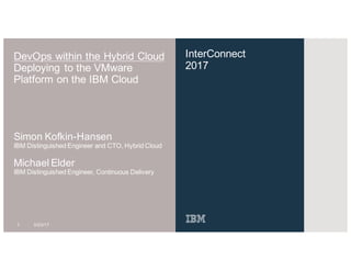 InterConnect
2017
DevOps within the Hybrid Cloud
Deploying to the VMware
Platform on the IBM Cloud
Simon Kofkin-Hansen
IBM Distinguished Engineer and CTO, Hybrid Cloud
1 3/23/17
Michael Elder
IBM Distinguished Engineer, Continuous Delivery
 