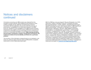 27 3/23/17
Notices and disclaimers
continued
Informationconcerningnon-IBM products was obtainedfrom the
suppliers of those products, their publishedannouncementsor other
publicly available sources. IBM has not testedthoseproducts in
connection withthis publication andcannot confirm the accuracy of
performance, compatibilityor any other claims related to non-IBM
products. Questions onthecapabilities ofnon-IBM products shouldbe
addressedto the suppliers of thoseproducts.IBM does not warrant the
quality of any third-party products,or the ability of any suchthird-party
products to interoperate with IBM’sproducts. IBM expresslydisclaims
all warranties,expressed or implied, includingbut not limited to, the
implied warrantiesof merchantability and fitness for a particular,
purpose.
The provision of the informationcontainedherein is not intendedto, and
does not, grantany right or licenseunder anyIBM patents,copyrights,
trademarks or other intellectual propertyright.
IBM, the IBM logo, ibm.com,Aspera®, Bluemix,Blueworks Live,CICS,
Clearcase, Cognos®
, DOORS®
, Emptoris®
, Enterprise Document
Management System™, FASP®
, FileNet®
, Global BusinessServices®
,
Global Technology Services®
, IBM ExperienceOne™, IBM SmartCloud®
,
IBM Social Business®
, Informationon Demand,ILOG, Maximo®
,
MQIntegrator®, MQSeries®, Netcool®, OMEGAMON,OpenPower,
PureAnalytics™,PureApplication®
, pureCluster™, PureCoverage®
,
PureData®, PureExperience®, PureFlex®, pureQuery®, pureScale®,
PureSystems®
, QRadar®
, Rational®
, Rhapsody®
, Smarter Commerce®
,
SoDA, SPSS, SterlingCommerce®
, StoredIQ, Tealeaf®
, Tivoli®
Trusteer®
,
Unica®
, urban{code}®
, Watson, WebSphere®
, Worklight®
, X-Force®
and
System z®
Z/OS, are trademarks of International BusinessMachines
Corporation, registeredin many jurisdictions worldwide. Other product
and service names might be trademarksof IBM or other companies. A
current list of IBM trademarks is availableon theWebat "Copyrightand
trademark information"at: www.ibm.com/legal/copytrade.shtml.
 