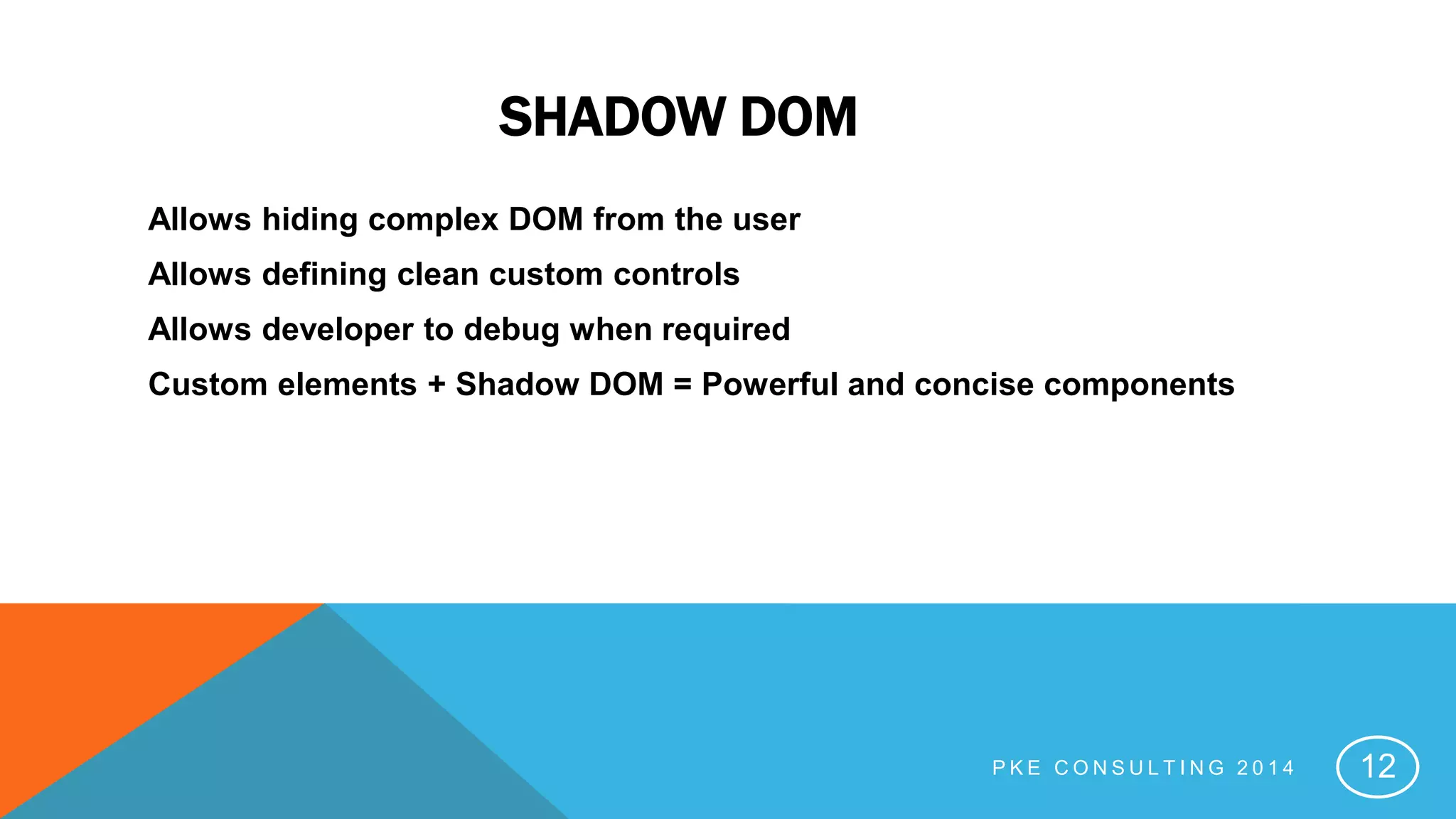 SHADOW DOM
Allows hiding complex DOM from the user
Allows defining clean custom controls
Allows developer to debug when required
Custom elements + Shadow DOM = Powerful and concise components
P K E C O N S U L T I N G 2 0 1 4 12
 