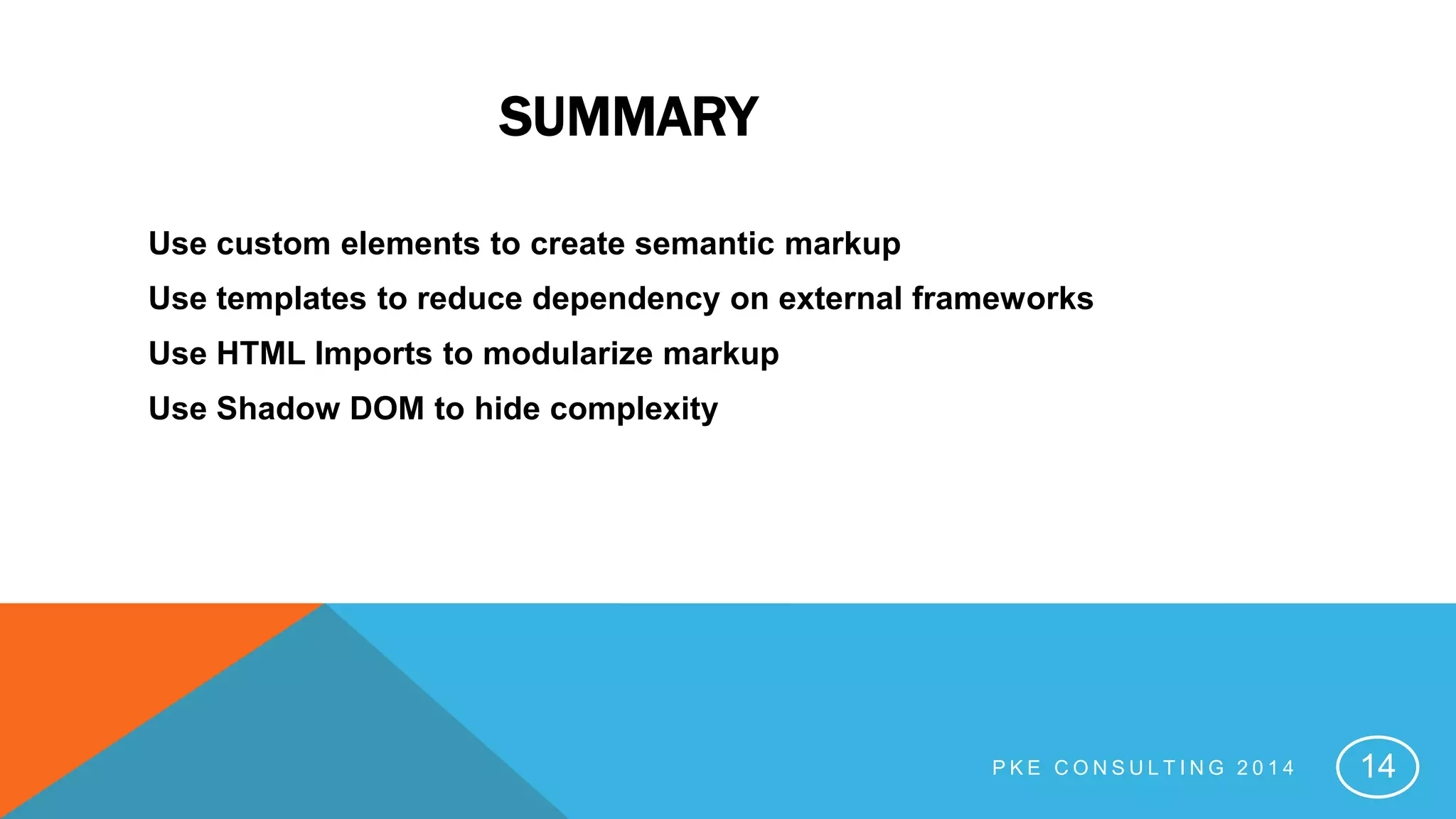 SUMMARY
Use custom elements to create semantic markup
Use templates to reduce dependency on external frameworks
Use HTML Imports to modularize markup
Use Shadow DOM to hide complexity
P K E C O N S U L T I N G 2 0 1 4 14
 