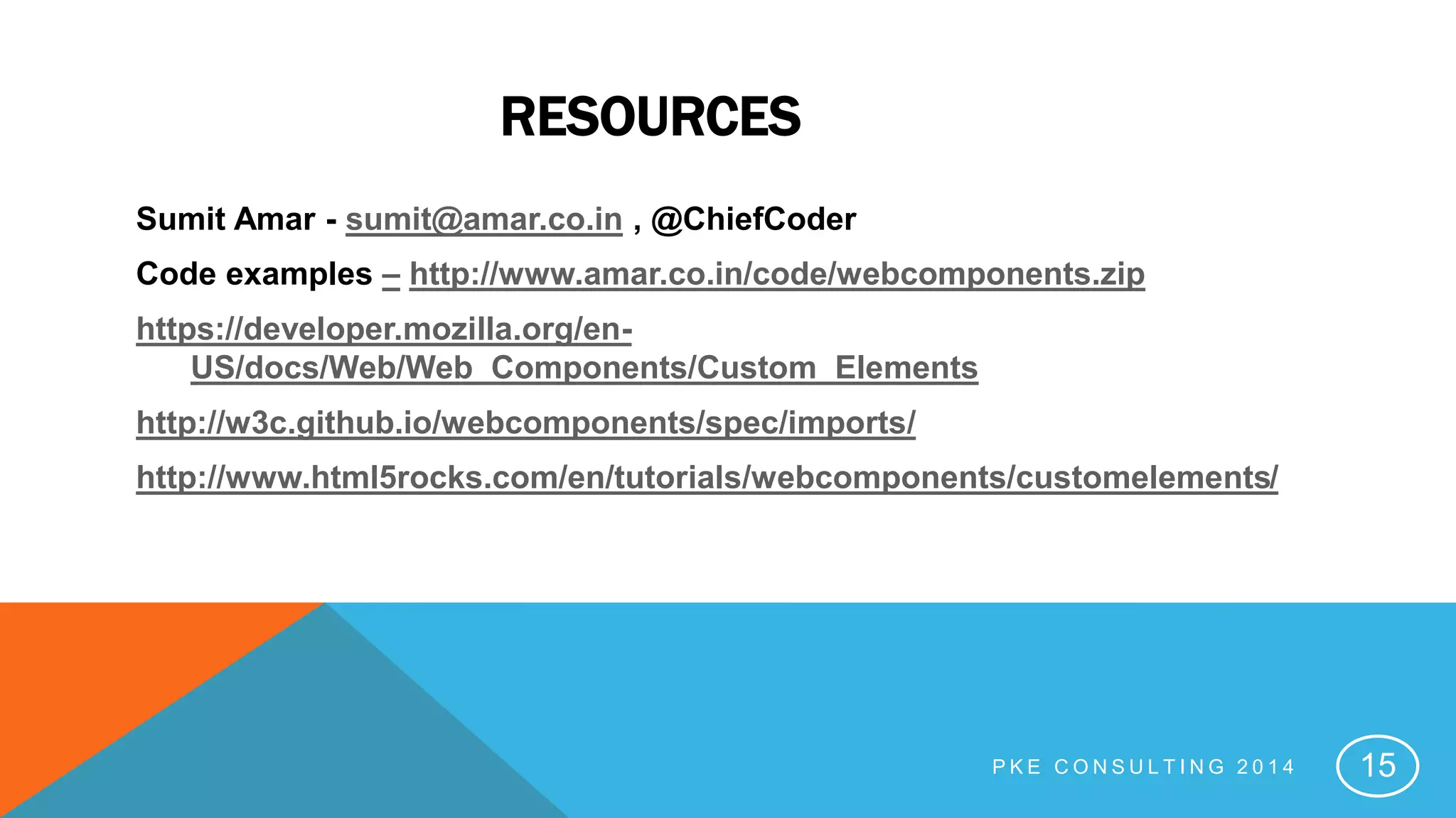 RESOURCES
Sumit Amar - sumit@amar.co.in , @ChiefCoder
Code examples – http://www.amar.co.in/code/webcomponents.zip
https://developer.mozilla.org/en-
US/docs/Web/Web_Components/Custom_Elements
http://w3c.github.io/webcomponents/spec/imports/
http://www.html5rocks.com/en/tutorials/webcomponents/customelements/
P K E C O N S U L T I N G 2 0 1 4 15
 