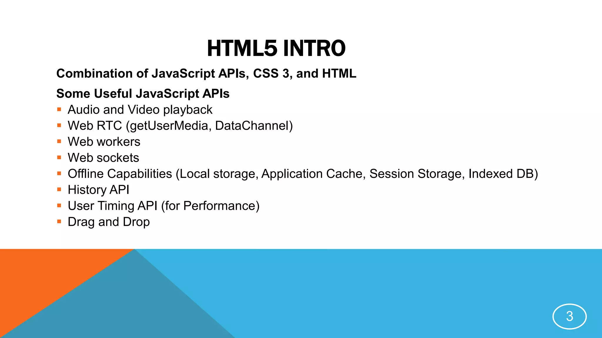 HTML5 INTRO
Combination of JavaScript APIs, CSS 3, and HTML
Some Useful JavaScript APIs
 Audio and Video playback
 Web RTC (getUserMedia, DataChannel)
 Web workers
 Web sockets
 Offline Capabilities (Local storage, Application Cache, Session Storage, Indexed DB)
 History API
 User Timing API (for Performance)
 Drag and Drop
3
 