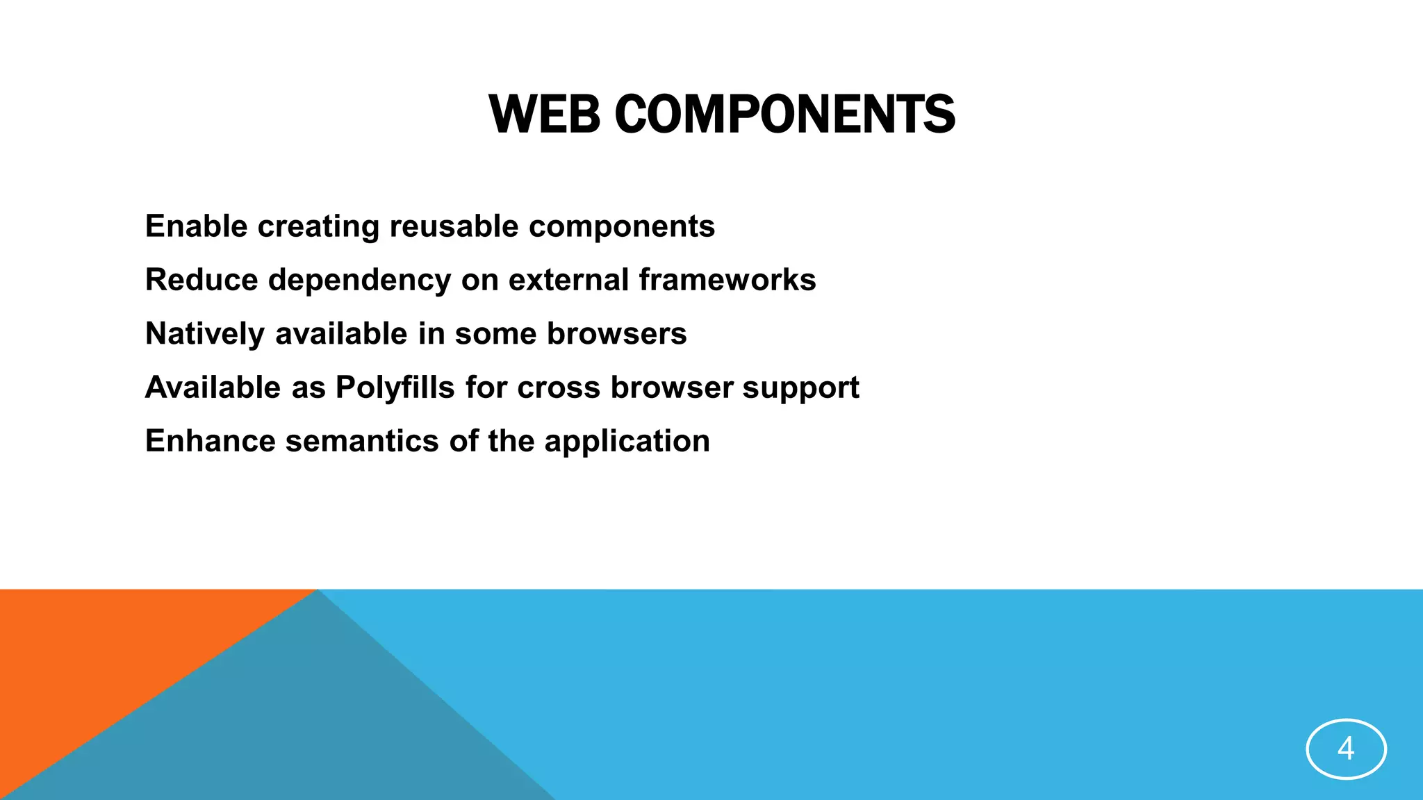 WEB COMPONENTS
Enable creating reusable components
Reduce dependency on external frameworks
Natively available in some browsers
Available as Polyfills for cross browser support
Enhance semantics of the application
4
 