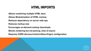 HTML IMPORTS
Allows combining multiple HTML docs
Allows Modularization of HTML markup
Reduces dependency on server side ops
Reduces markup size
Encourages on-demand markup downloads
Blocks rendering but not parsing. (Use of async)
Requires CORS (Access-Control-Allow-Origin) configuration
10
 