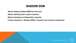 SHADOW DOM
Allows hiding complex DOM from the user
Allows defining clean custom controls
Allows developer to debug when required
Custom elements + Shadow DOM = Powerful and concise components
P K E C O N S U L T I N G 2 0 1 4 12
 