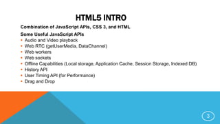 HTML5 INTRO
Combination of JavaScript APIs, CSS 3, and HTML
Some Useful JavaScript APIs
 Audio and Video playback
 Web RTC (getUserMedia, DataChannel)
 Web workers
 Web sockets
 Offline Capabilities (Local storage, Application Cache, Session Storage, Indexed DB)
 History API
 User Timing API (for Performance)
 Drag and Drop
3
 