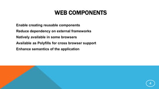 WEB COMPONENTS
Enable creating reusable components
Reduce dependency on external frameworks
Natively available in some browsers
Available as Polyfills for cross browser support
Enhance semantics of the application
4
 