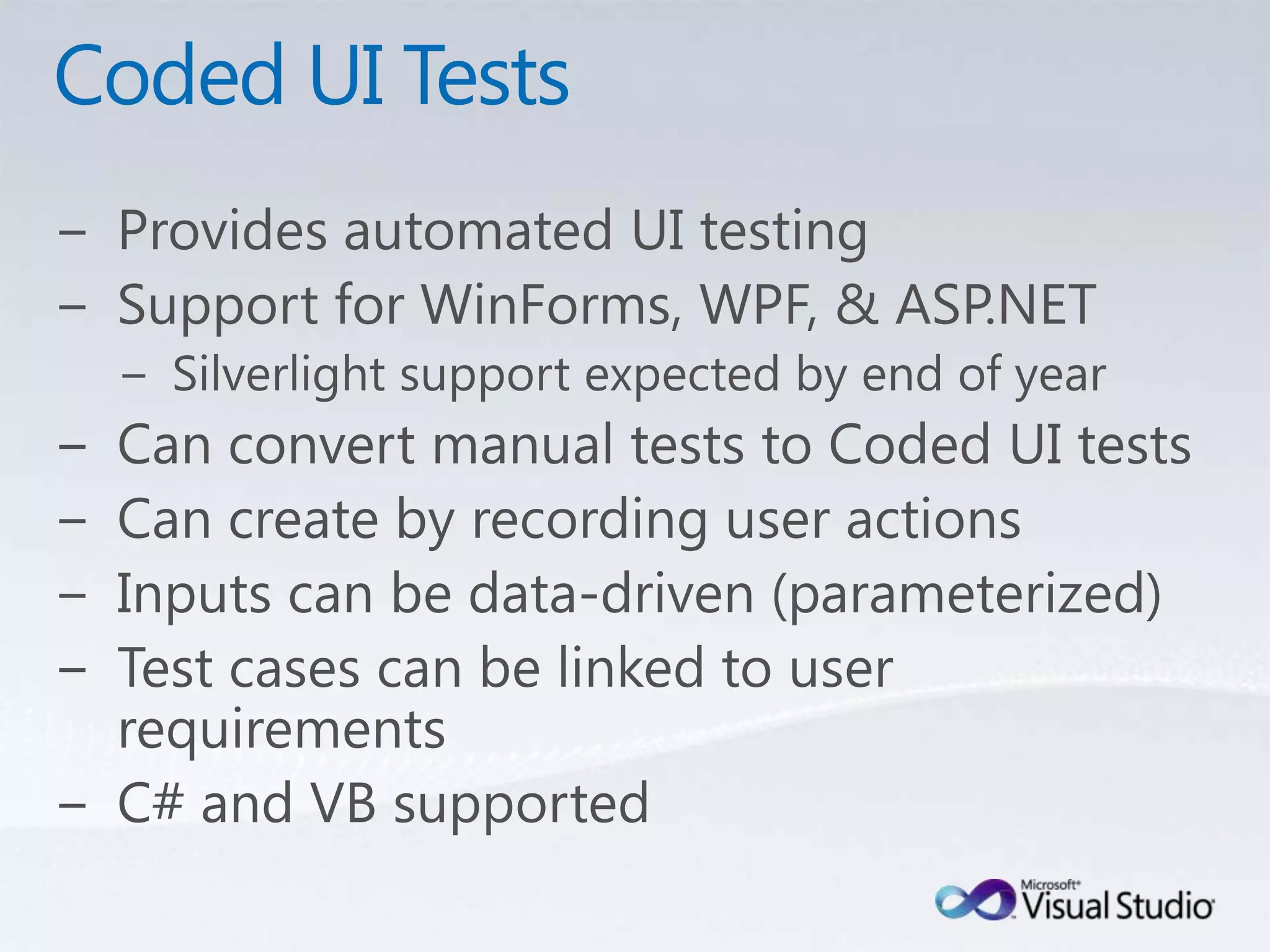 Coded UI TestsProvides automated UI testingSupport for WinForms, WPF, & ASP.NETSilverlight support expected by end of yearCan convert manual tests to Coded UI testsCan create by recording user actionsInputs can be data-driven (parameterized)Test cases can be linked to user requirementsC# and VB supported