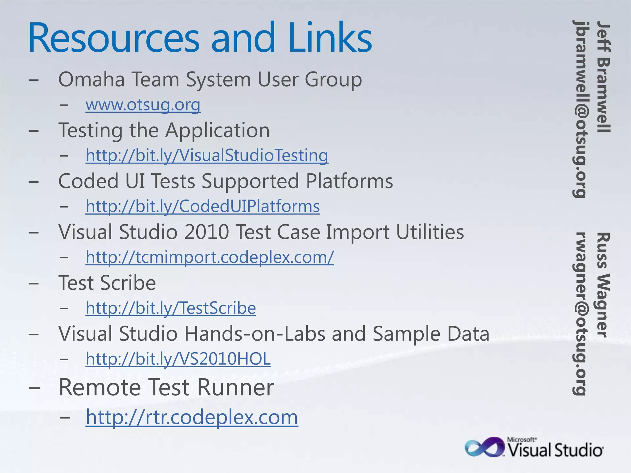 Resources and LinksJeff Bramwelljbramwell@otsug.orgOmaha Team System User Groupwww.otsug.orgTesting the Applicationhttp://bit.ly/VisualStudioTestingCoded UI Tests Supported Platformshttp://bit.ly/CodedUIPlatformsVisual Studio 2010 Test Case Import Utilitieshttp://tcmimport.codeplex.com/Test Scribehttp://bit.ly/TestScribeVisual Studio Hands-on-Labs and Sample Datahttp://bit.ly/VS2010HOLRemote Test Runnerhttp://rtr.codeplex.comRuss Wagnerrwagner@otsug.org