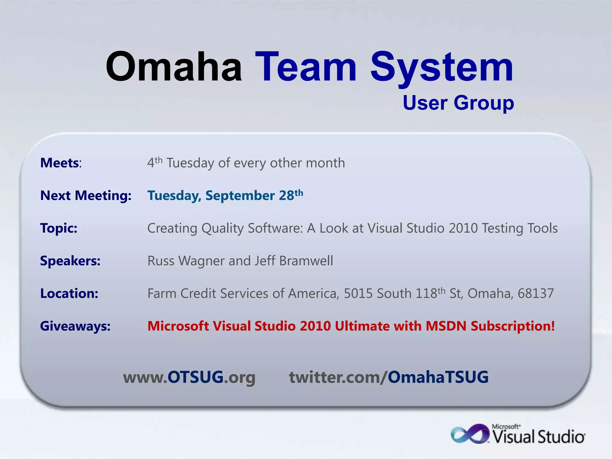 OmahaTeam System User GroupMeets:	4th Tuesday of every other monthNext Meeting:Tuesday, September 28thTopic:	Creating Quality Software: A Look at Visual Studio 2010 Testing ToolsSpeakers:	Russ Wagner and Jeff BramwellLocation:	Farm Credit Services of America, 5015 South 118th St, Omaha, 68137Giveaways:Microsoft Visual Studio 2010 Ultimate with MSDN Subscription!www.OTSUG.org       twitter.com/OmahaTSUG