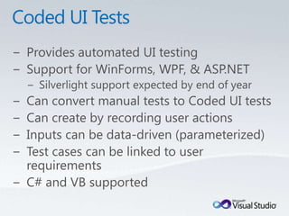 Coded UI TestsProvides automated UI testingSupport for WinForms, WPF, & ASP.NETSilverlight support expected by end of yearCan convert manual tests to Coded UI testsCan create by recording user actionsInputs can be data-driven (parameterized)Test cases can be linked to user requirementsC# and VB supported