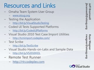 Resources and LinksJeff Bramwelljbramwell@otsug.orgOmaha Team System User Groupwww.otsug.orgTesting the Applicationhttp://bit.ly/VisualStudioTestingCoded UI Tests Supported Platformshttp://bit.ly/CodedUIPlatformsVisual Studio 2010 Test Case Import Utilitieshttp://tcmimport.codeplex.com/Test Scribehttp://bit.ly/TestScribeVisual Studio Hands-on-Labs and Sample Datahttp://bit.ly/VS2010HOLRemote Test Runnerhttp://rtr.codeplex.comRuss Wagnerrwagner@otsug.org