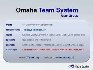 OmahaTeam System User GroupMeets:	4th Tuesday of every other monthNext Meeting:Tuesday, September 28thTopic:	Creating Quality Software: A Look at Visual Studio 2010 Testing ToolsSpeakers:	Russ Wagner and Jeff BramwellLocation:	Farm Credit Services of America, 5015 South 118th St, Omaha, 68137Giveaways:Microsoft Visual Studio 2010 Ultimate with MSDN Subscription!www.OTSUG.org       twitter.com/OmahaTSUG